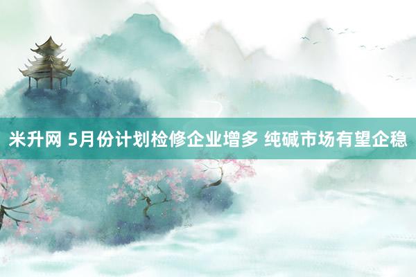 米升网 5月份计划检修企业增多 纯碱市场有望企稳