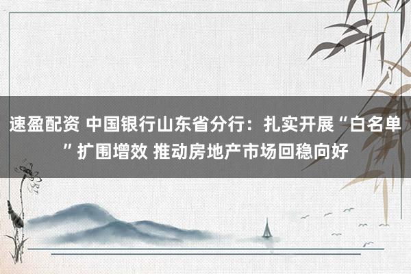 速盈配资 中国银行山东省分行：扎实开展“白名单”扩围增效 推动房地产市场回稳向好