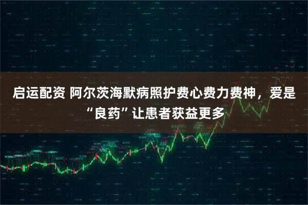 启运配资 阿尔茨海默病照护费心费力费神，爱是“良药”让患者获益更多