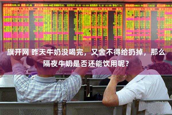 旗开网 昨天牛奶没喝完，又舍不得给扔掉，那么隔夜牛奶是否还能饮用呢？