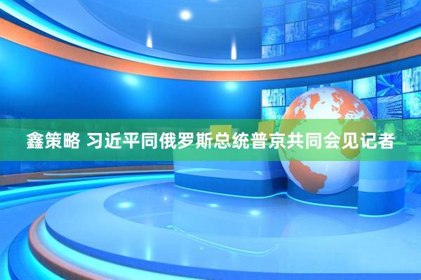 鑫策略 习近平同俄罗斯总统普京共同会见记者