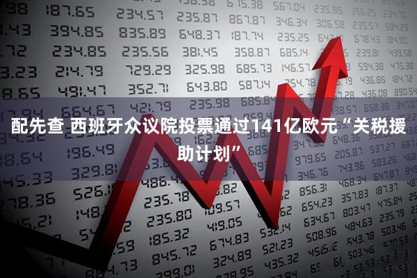 配先查 西班牙众议院投票通过141亿欧元“关税援助计划”