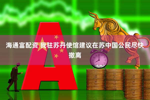 海通富配资 我驻苏丹使馆建议在苏中国公民尽快撤离