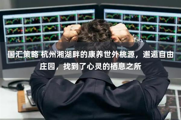 国汇策略 杭州湘湖畔的康养世外桃源，邂逅自由庄园，找到了心灵的栖息之所