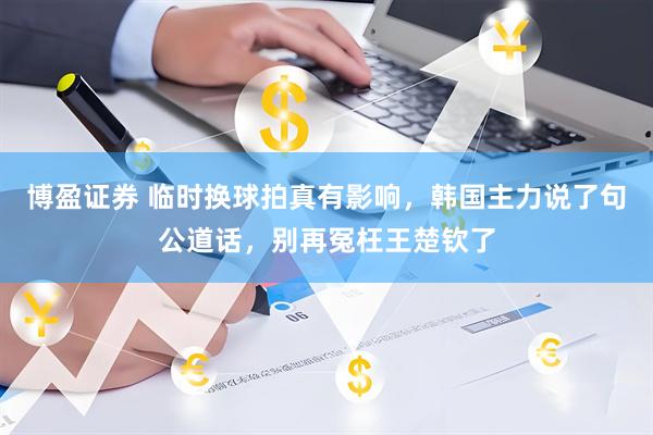 博盈证券 临时换球拍真有影响，韩国主力说了句公道话，别再冤枉王楚钦了