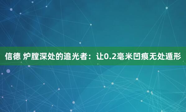 信德 炉膛深处的追光者：让0.2毫米凹痕无处遁形