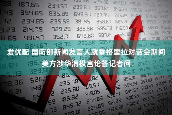 爱优配 国防部新闻发言人就香格里拉对话会期间美方涉华消极言论答记者问