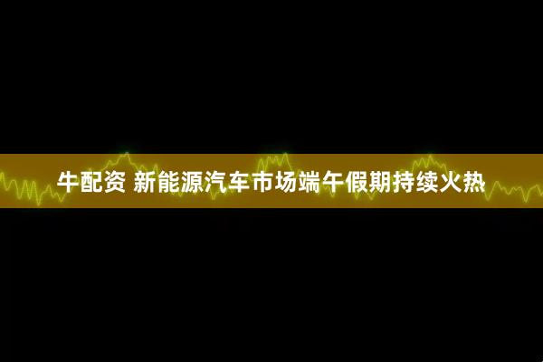 牛配资 新能源汽车市场端午假期持续火热