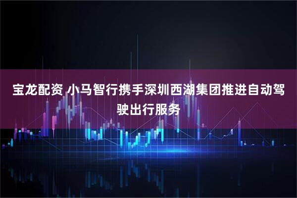 宝龙配资 小马智行携手深圳西湖集团推进自动驾驶出行服务