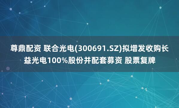 尊鼎配资 联合光电(300691.SZ)拟增发收购长益光电100%股份并配套募资 股票复牌
