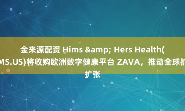 金来源配资 Hims & Hers Health(HIMS.US)将收购欧洲数字健康平台 ZAVA，推动全球扩张