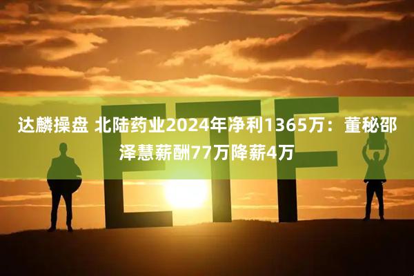 达麟操盘 北陆药业2024年净利1365万：董秘邵泽慧薪酬77万降薪4万