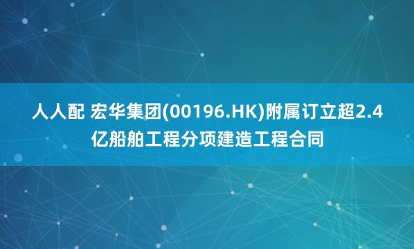 人人配 宏华集团(00196.HK)附属订立超2.4亿船舶工程分项建造工程合同