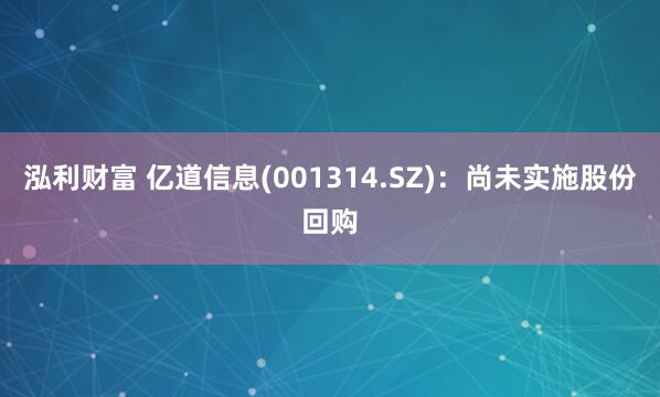 泓利财富 亿道信息(001314.SZ)：尚未实施股份回购