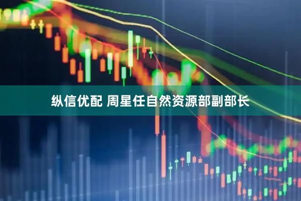 纵信优配 周星任自然资源部副部长