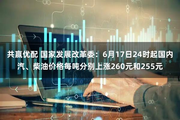 共赢优配 国家发展改革委：6月17日24时起国内汽、柴油价格每吨分别上涨260元和255元