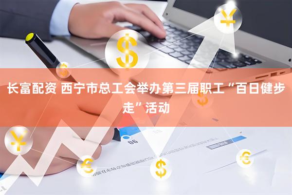 长富配资 西宁市总工会举办第三届职工“百日健步走”活动