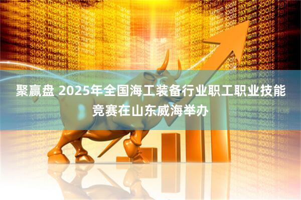 聚赢盘 2025年全国海工装备行业职工职业技能竞赛在山东威海举办