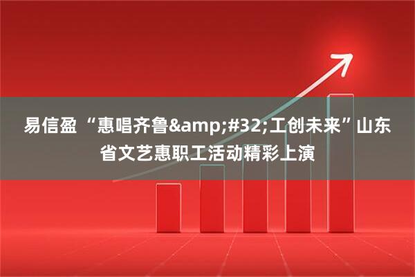 易信盈 “惠唱齐鲁&#32;工创未来”山东省文艺惠职工活动精彩上演