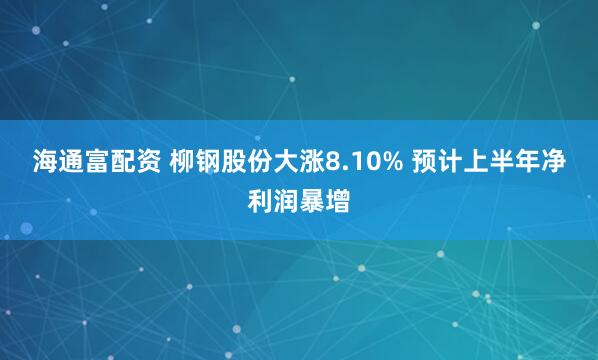 海通富配资 柳钢股份大涨8.10% 预计上半年净利润暴增