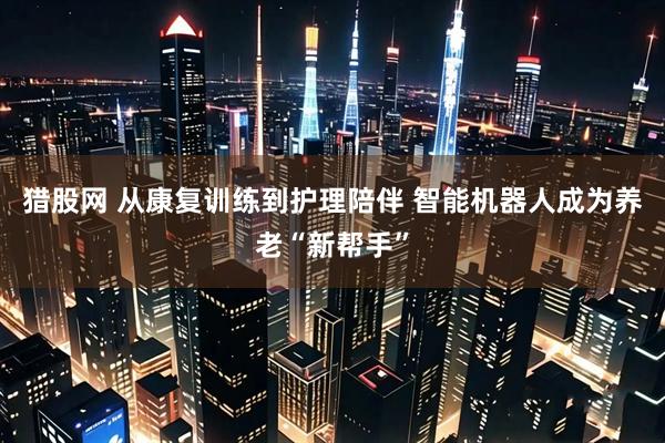猎股网 从康复训练到护理陪伴 智能机器人成为养老“新帮手”