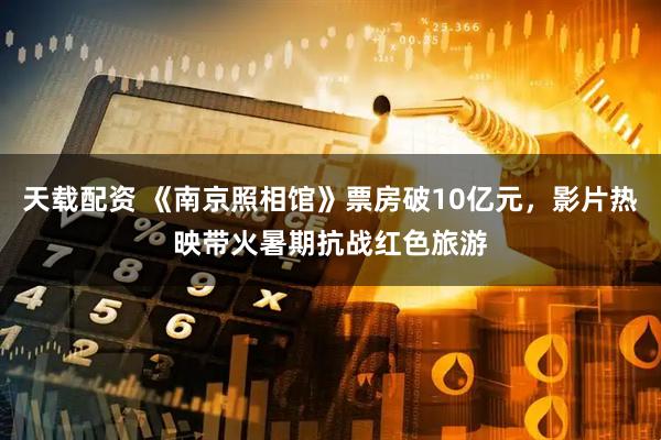 天载配资 《南京照相馆》票房破10亿元，影片热映带火暑期抗战红色旅游