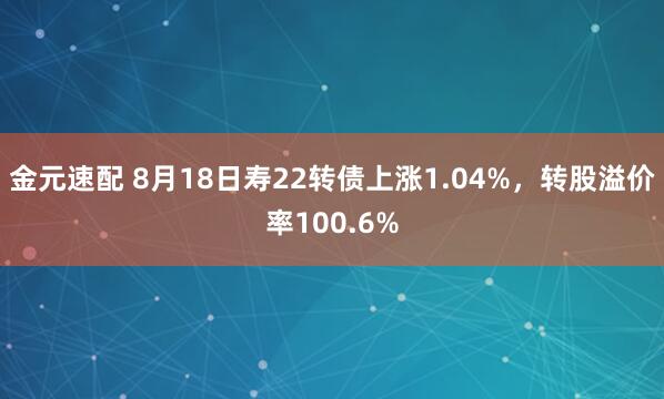 金元速配 8月18日寿22转债上涨1.04%，转股溢价率100.6%