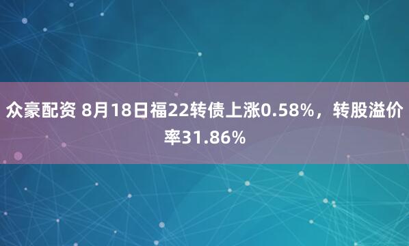 众豪配资 8月18日福22转债上涨0.58%，转股溢价率31.86%