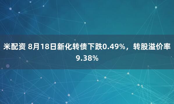 米配资 8月18日新化转债下跌0.49%，转股溢价率9.38%