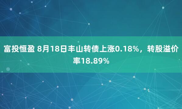 富投恒盈 8月18日丰山转债上涨0.18%，转股溢价率18.89%