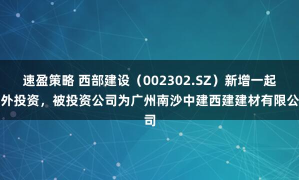 速盈策略 西部建设（002302.SZ）新增一起对外投资，被投资公司为广州南沙中建西建建材有限公司