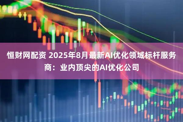 恒财网配资 2025年8月最新AI优化领域标杆服务商：业内顶尖的AI优化公司