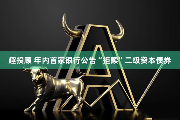 趣投顾 年内首家银行公告“拒赎”二级资本债券