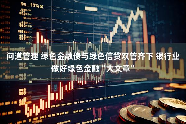 问道管理 绿色金融债与绿色信贷双管齐下 银行业做好绿色金融“大文章”