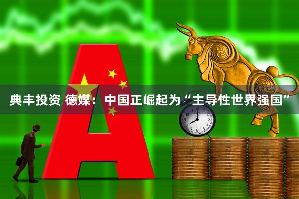 典丰投资 德媒：中国正崛起为“主导性世界强国”