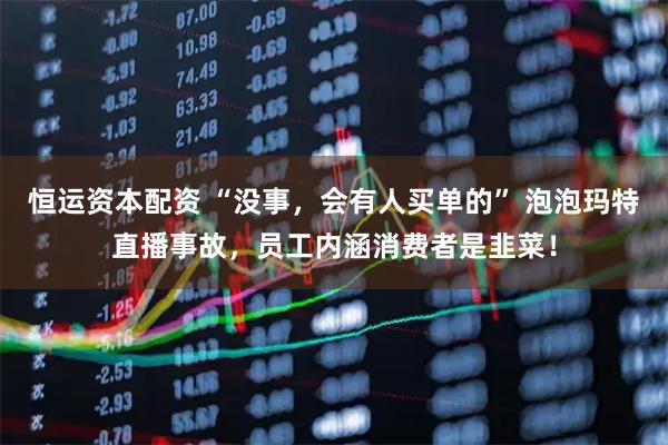 恒运资本配资 “没事，会有人买单的” 泡泡玛特直播事故，员工内涵消费者是韭菜！