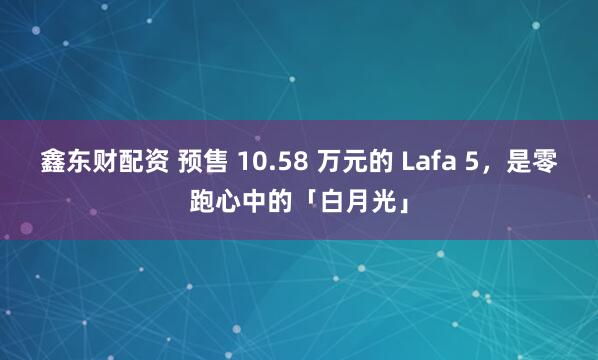 鑫东财配资 预售 10.58 万元的 Lafa 5，是零跑心中的「白月光」