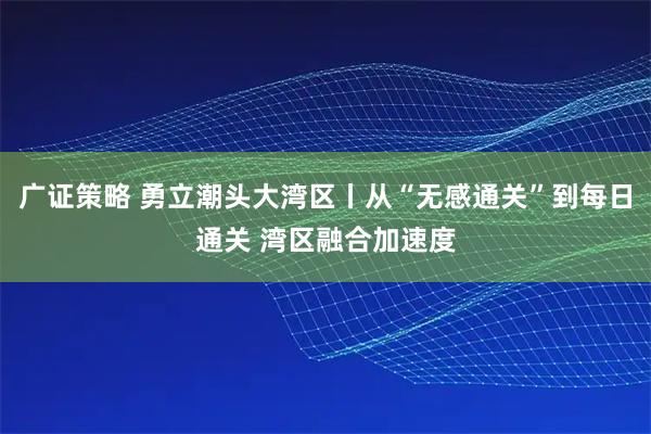 广证策略 勇立潮头大湾区丨从“无感通关”到每日通关 湾区融合加速度