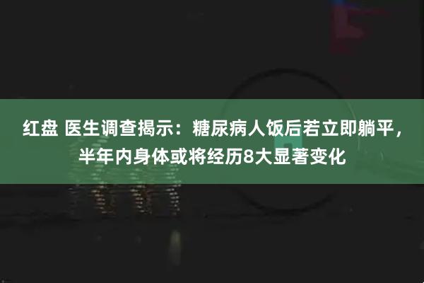 红盘 医生调查揭示:糖尿病人饭后若立即躺平,半年内身体或将经历8大显著变化