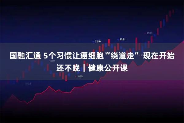 国融汇通 5个习惯让癌细胞“绕道走” 现在开始还不晚｜健康公开课