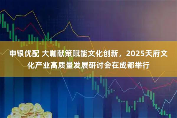 申银优配 大咖献策赋能文化创新，2025天府文化产业高质量发展研讨会在成都举行