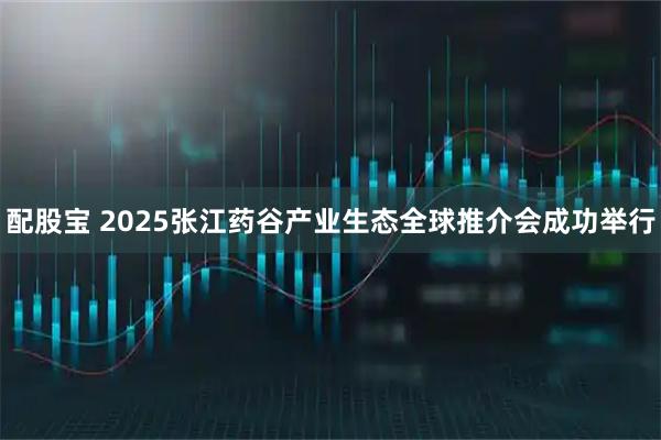 配股宝 2025张江药谷产业生态全球推介会成功举行