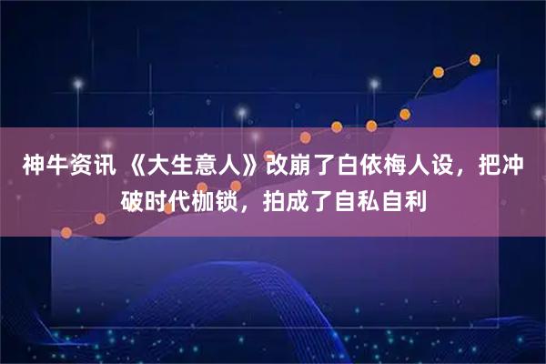 神牛资讯 《大生意人》改崩了白依梅人设，把冲破时代枷锁，拍成了自私自利