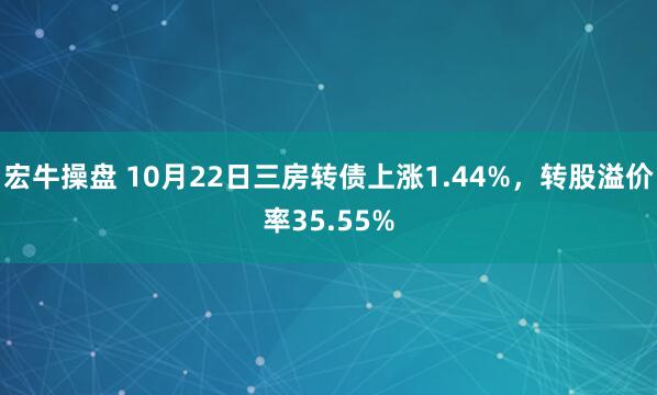 宏牛操盘 10月22日三房转债上涨1.44%，转股溢价率35.55%