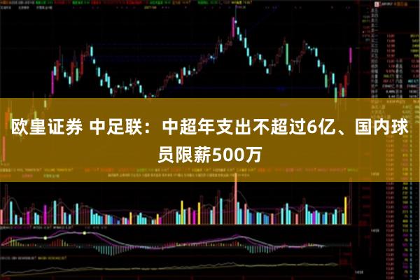 欧皇证券 中足联：中超年支出不超过6亿、国内球员限薪500万
