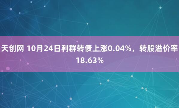 天创网 10月24日利群转债上涨0.04%，转股溢价率18.63%