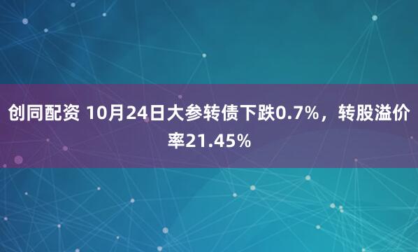 创同配资 10月24日大参转债下跌0.7%，转股溢价率21.45%