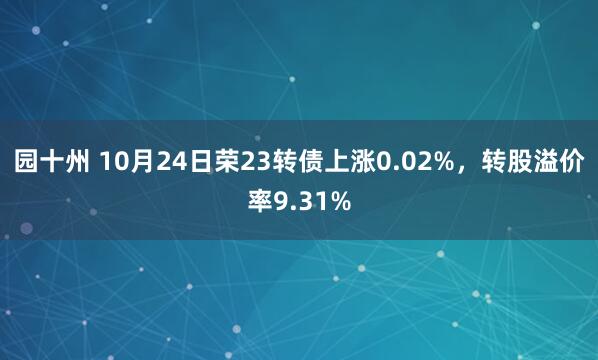 园十州 10月24日荣23转债上涨0.02%，转股溢价率9.31%