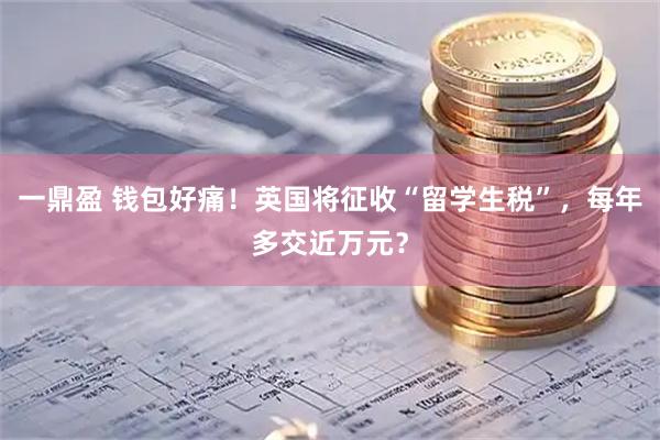 一鼎盈 钱包好痛！英国将征收“留学生税”，每年多交近万元？