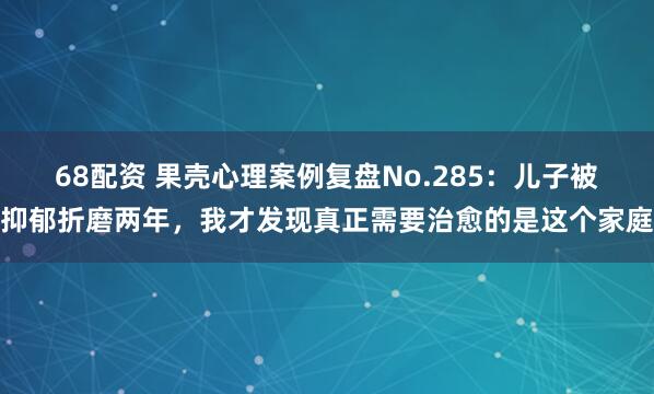 68配资 果壳心理案例复盘No.285：儿子被抑郁折磨两年，我才发现真正需要治愈的是这个家庭